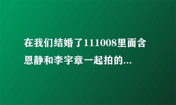 在我们结婚了111008里面含恩静和李宇章一起拍的那个MV是什么的