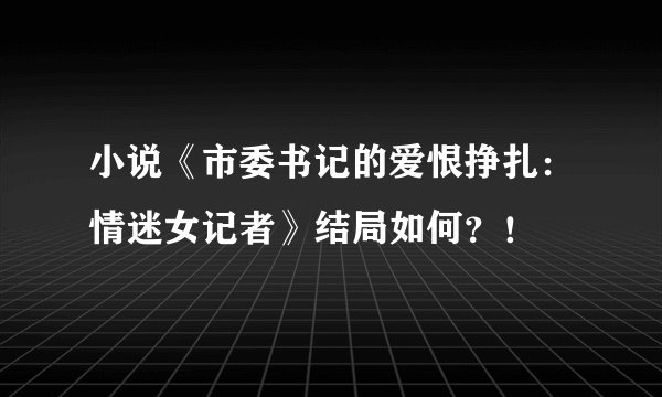 小说《市委书记的爱恨挣扎：情迷女记者》结局如何？！
