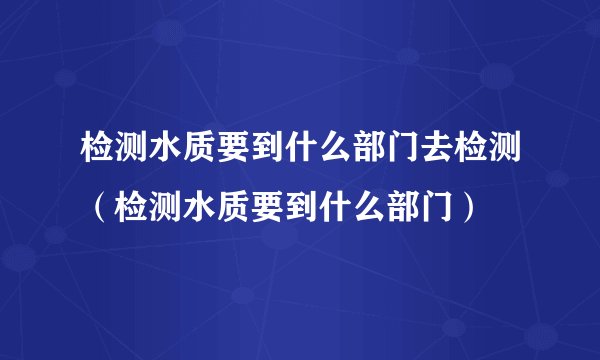 检测水质要到什么部门去检测（检测水质要到什么部门）