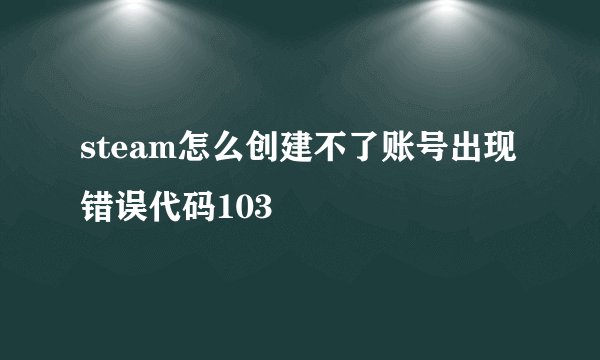 steam怎么创建不了账号出现错误代码103