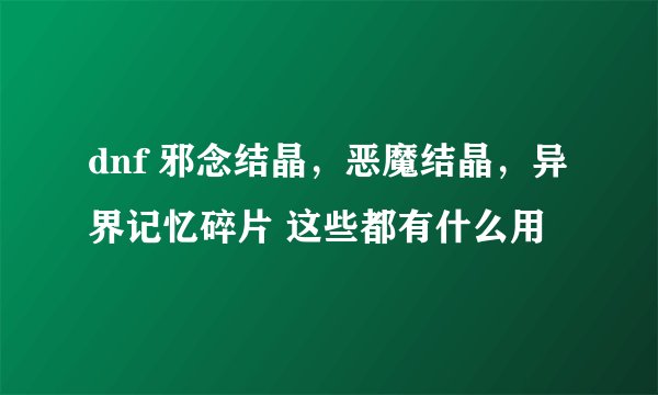 dnf 邪念结晶，恶魔结晶，异界记忆碎片 这些都有什么用