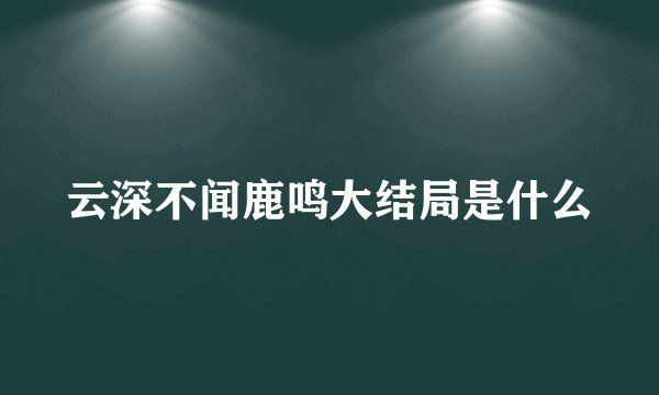 云深不闻鹿鸣大结局是什么