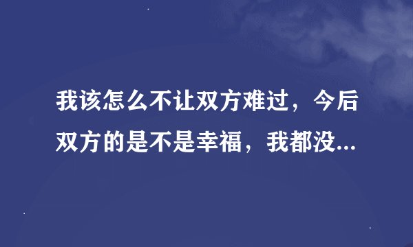 我该怎么不让双方难过，今后双方的是不是幸福，我都没谱。困扰中