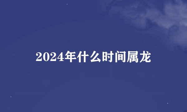 2024年什么时间属龙