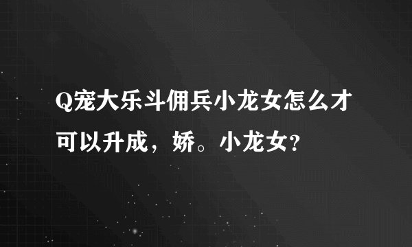 Q宠大乐斗佣兵小龙女怎么才可以升成，娇。小龙女？