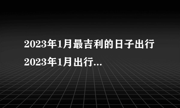 2023年1月最吉利的日子出行 2023年1月出行黄道吉日一览表？