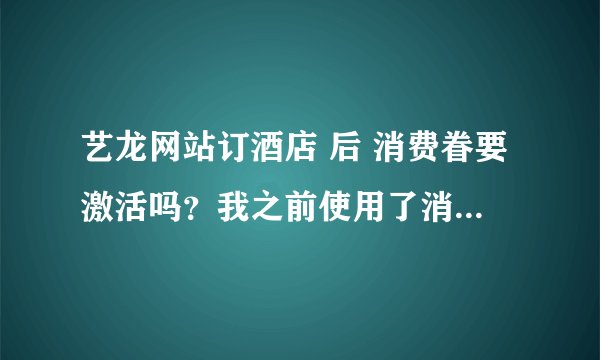 艺龙网站订酒店 后 消费眷要激活吗？我之前使用了消费卷，现在需要返现怎么弄啊？