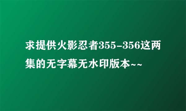 求提供火影忍者355-356这两集的无字幕无水印版本~~
