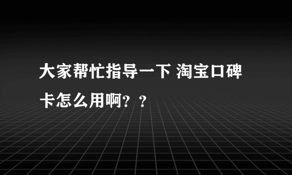 大家帮忙指导一下 淘宝口碑卡怎么用啊？？