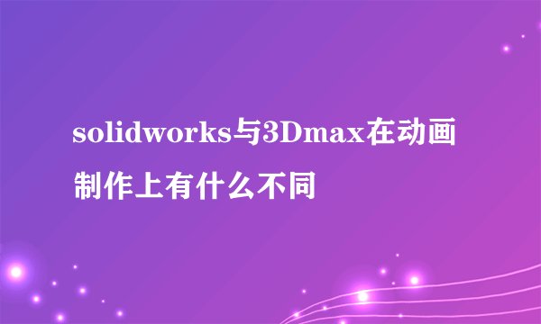 solidworks与3Dmax在动画制作上有什么不同