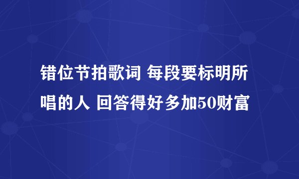 错位节拍歌词 每段要标明所唱的人 回答得好多加50财富