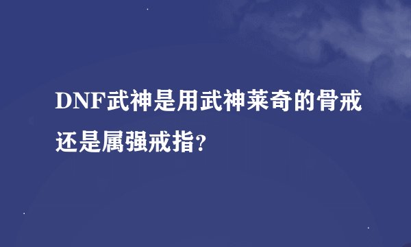 DNF武神是用武神莱奇的骨戒还是属强戒指？