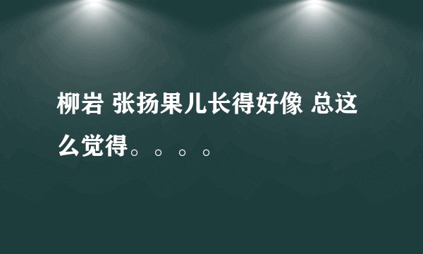 柳岩 张扬果儿长得好像 总这么觉得。。。。