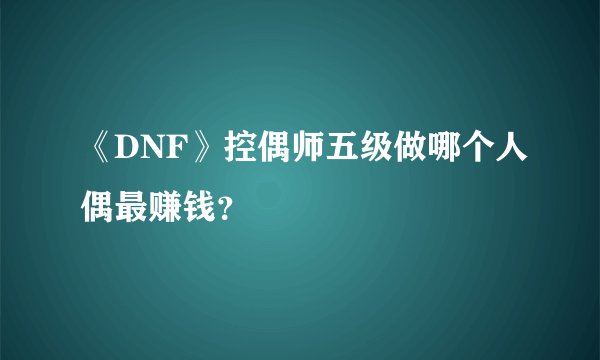 《DNF》控偶师五级做哪个人偶最赚钱？