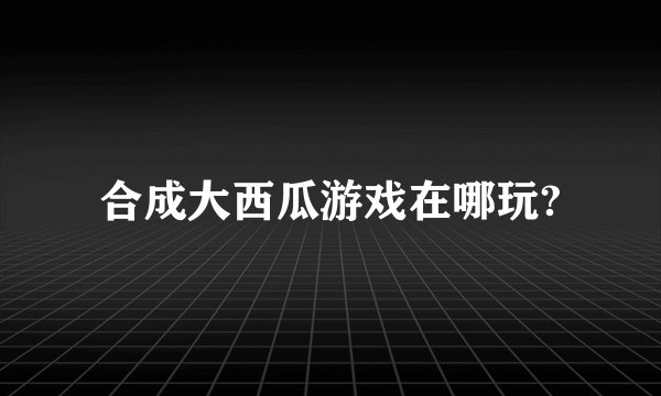 合成大西瓜游戏在哪玩?