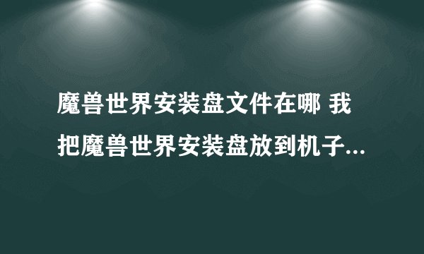 魔兽世界安装盘文件在哪 我把魔兽世界安装盘放到机子里一点反应也没， 跪求高手