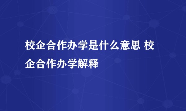 校企合作办学是什么意思 校企合作办学解释