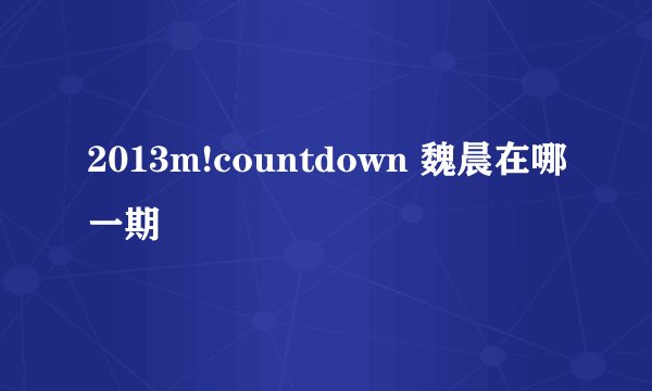 2013m!countdown 魏晨在哪一期