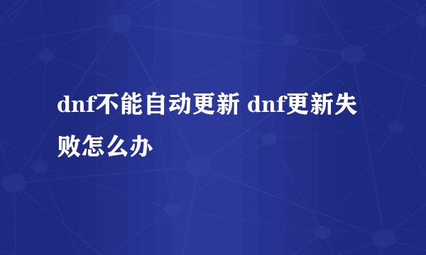 dnf不能自动更新 dnf更新失败怎么办