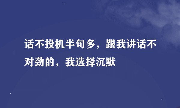 话不投机半句多，跟我讲话不对劲的，我选择沉默