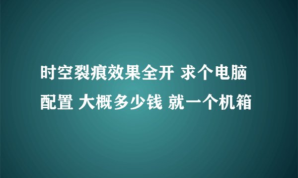 时空裂痕效果全开 求个电脑配置 大概多少钱 就一个机箱