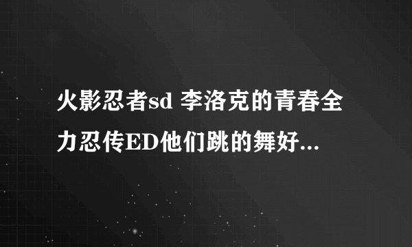 火影忍者sd 李洛克的青春全力忍传ED他们跳的舞好像在哪里见过?好像是哪个动画里的还是真人的？