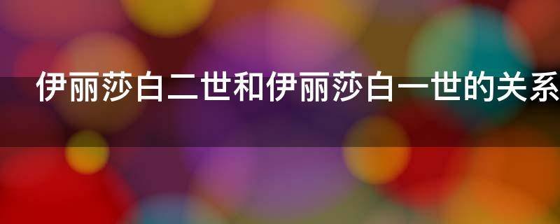 伊丽莎白一世和伊丽莎白二世有什么关系？