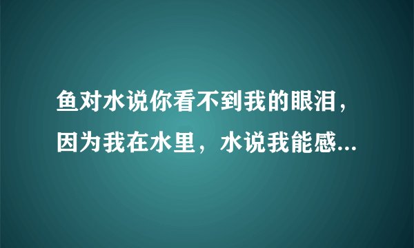鱼对水说你看不到我的眼泪，因为我在水里，水说我能感觉到你的眼泪，因为你在我心里。
