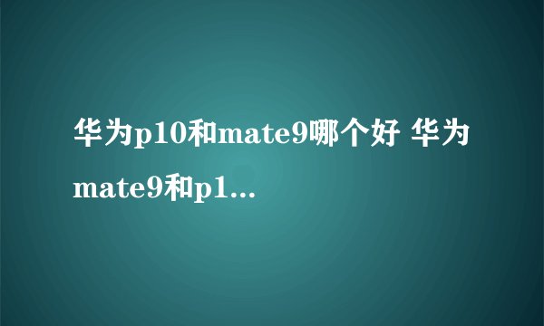 华为p10和mate9哪个好 华为mate9和p10区别对比介绍