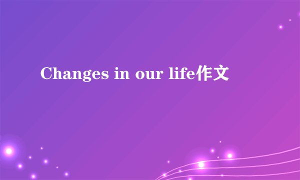 Changes in our life作文