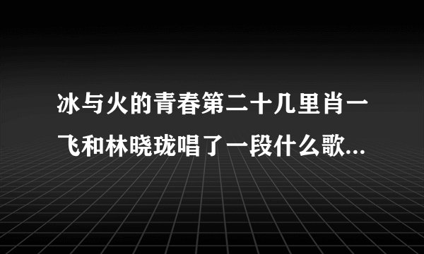 冰与火的青春第二十几里肖一飞和林晓珑唱了一段什么歌.你是…