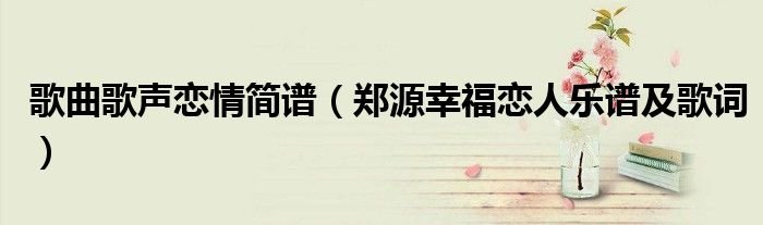 歌曲歌声恋情简谱郑源幸福恋人乐谱及歌词