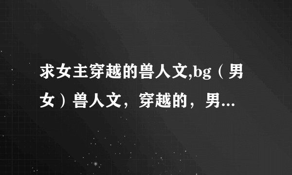 求女主穿越的兽人文,bg（男女）兽人文，穿越的，男主是兽或兽人的,发送到393527869@qq.com谢谢。