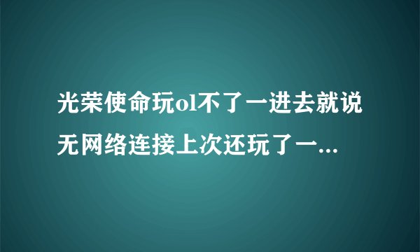 光荣使命玩ol不了一进去就说无网络连接上次还玩了一次更新了就玩不了了
