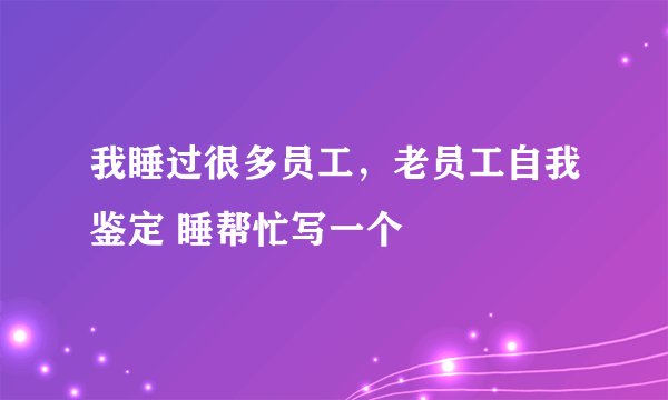 我睡过很多员工，老员工自我鉴定 睡帮忙写一个