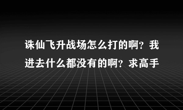 诛仙飞升战场怎么打的啊？我进去什么都没有的啊？求高手