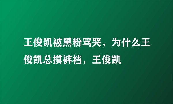 王俊凯被黑粉骂哭，为什么王俊凯总摸裤裆，王俊凯