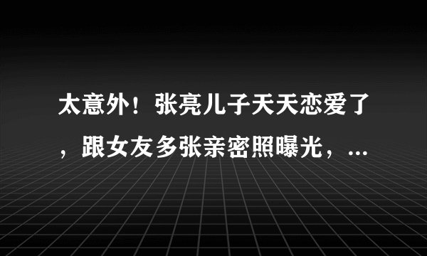 太意外！张亮儿子天天恋爱了，跟女友多张亲密照曝光，才刚满14岁
