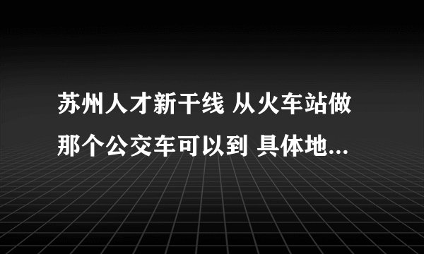 苏州人才新干线 从火车站做那个公交车可以到 具体地址在那里，我现在住在角直镇