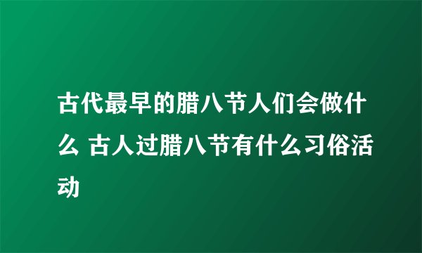 古代最早的腊八节人们会做什么 古人过腊八节有什么习俗活动