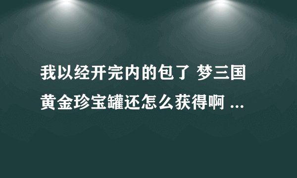 我以经开完内的包了 梦三国黄金珍宝罐还怎么获得啊 我看很多开完的都有豹子