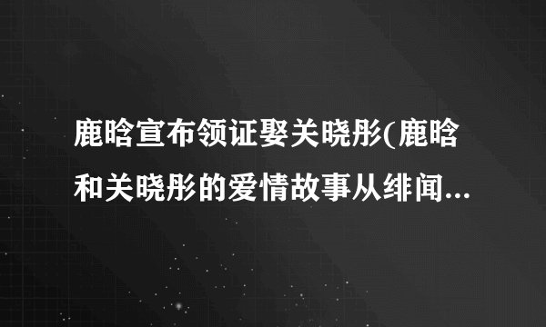 鹿晗宣布领证娶关晓彤(鹿晗和关晓彤的爱情故事从绯闻到领证婚礼的全过程)