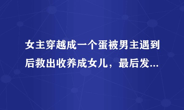 女主穿越成一个蛋被男主遇到后救出收养成女儿，最后发现女主是精灵，