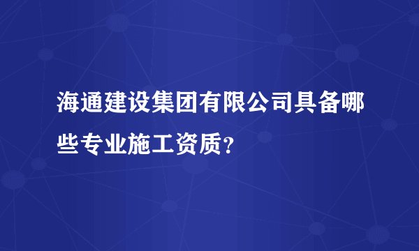 海通建设集团有限公司具备哪些专业施工资质？