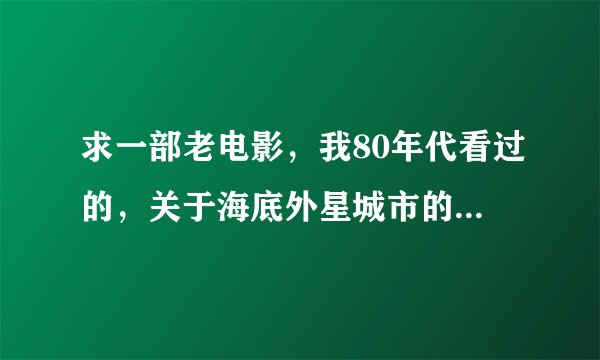 求一部老电影，我80年代看过的，关于海底外星城市的，巨大的圆球形城市，进入时可以分开 ，进去是没有水的