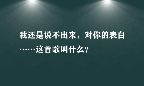 我还是说不出来，对你的表白……这首歌叫什么？