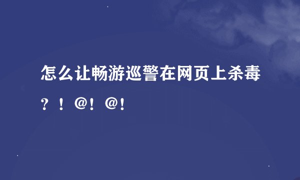 怎么让畅游巡警在网页上杀毒？！@！@！