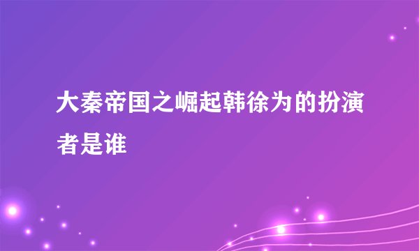 大秦帝国之崛起韩徐为的扮演者是谁