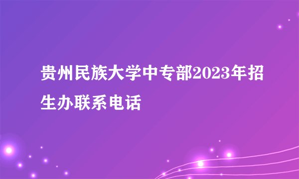 贵州民族大学中专部2023年招生办联系电话