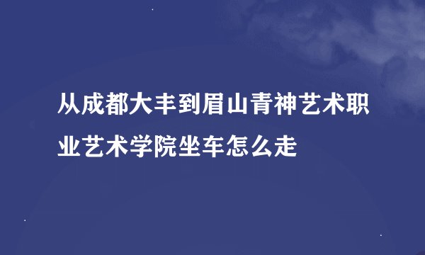 从成都大丰到眉山青神艺术职业艺术学院坐车怎么走